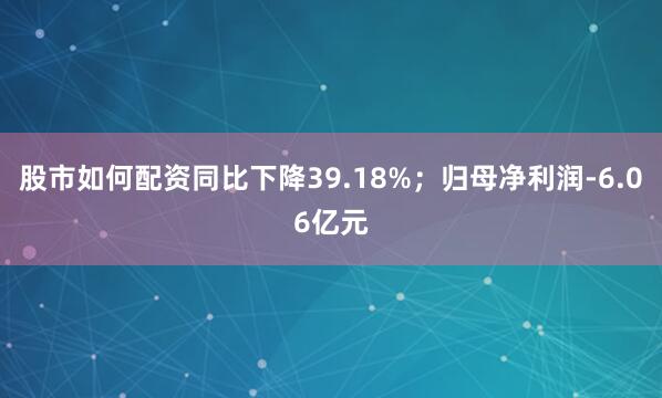 股市如何配资同比下降39.18%；归母净利润-6.06亿元