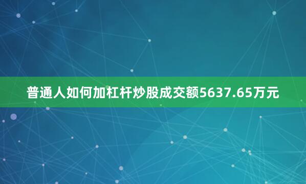 普通人如何加杠杆炒股成交额5637.65万元