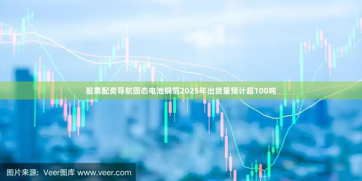 股票配资导航固态电池铜箔2025年出货量预计超100吨