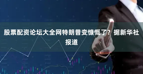 股票配资论坛大全网特朗普变慷慨了？据新华社报道