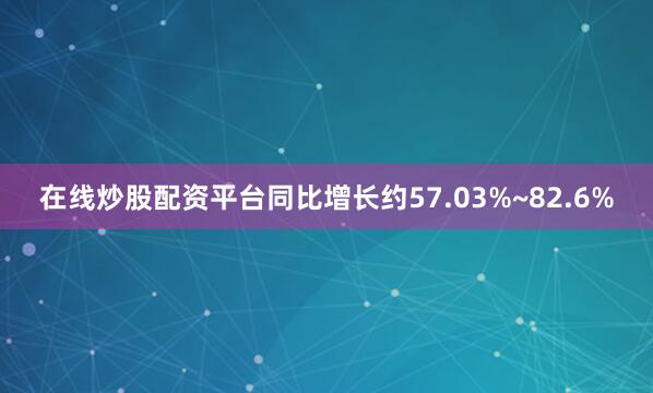 在线炒股配资平台同比增长约57.03%~82.6%