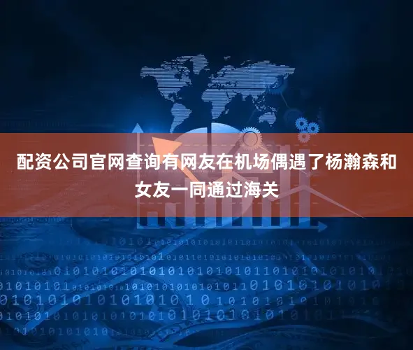配资公司官网查询有网友在机场偶遇了杨瀚森和女友一同通过海关